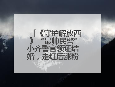 《守护解放西》“最帅民警”小齐警官领证结婚，走红后涨粉数十倍，曾称自己只是普通人