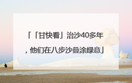 「甘快看」治沙40多年，他们在八步沙叠涂绿意