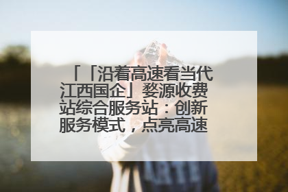 「沿着高速看当代江西国企」婺源收费站综合服务站：创新服务模式，点亮高速出行新体验