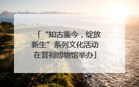 “知古鉴今，绽放新生”系列文化活动在晋祠博物馆举办