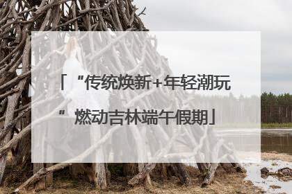 “传统焕新+年轻潮玩”燃动吉林端午假期
