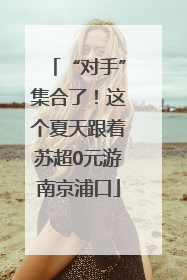 “对手”集合了！这个夏天跟着苏超0元游南京浦口
