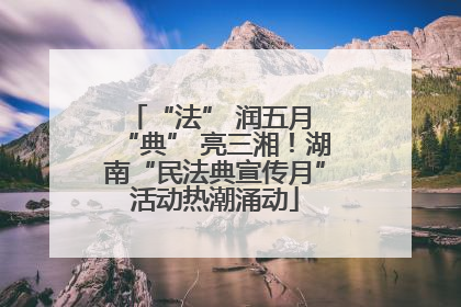 “法” 润五月 “典” 亮三湘！湖南“民法典宣传月”活动热潮涌动