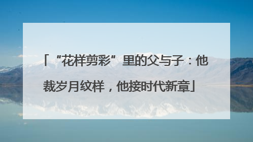 “花样剪彩”里的父与子：他裁岁月纹样，他接时代新章