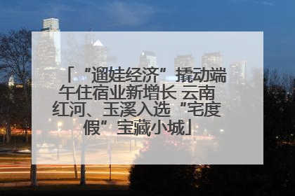 “遛娃经济”撬动端午住宿业新增长 云南红河、玉溪入选“宅度假”宝藏小城