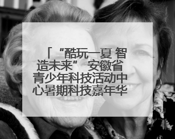 “酷玩一夏 智造未来” 安徽省青少年科技活动中心暑期科技嘉年华活动来啦！