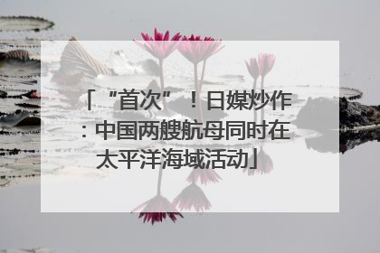 “首次”！日媒炒作：中国两艘航母同时在太平洋海域活动