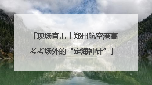 现场直击丨郑州航空港高考考场外的“定海神针”