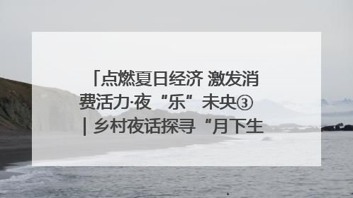 点燃夏日经济 激发消费活力·夜“乐”未央③｜乡村夜话探寻“月下生金”的“共富密码”