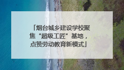 烟台城乡建设学校聚焦“超级工匠”基地，点赞劳动教育新模式