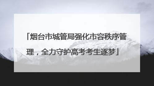 烟台市城管局强化市容秩序管理，全力守护高考考生逐梦