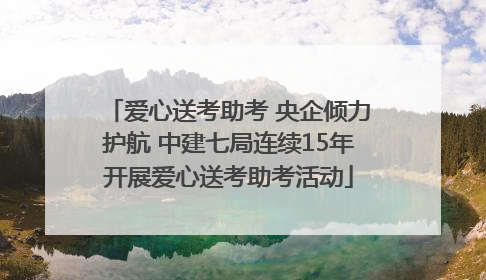 爱心送考助考 央企倾力护航 中建七局连续15年开展爱心送考助考活动