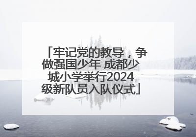 牢记党的教导，争做强国少年 成都少城小学举行2024级新队员入队仪式