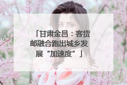 甘肃金昌：客货邮融合跑出城乡发展“加速度”