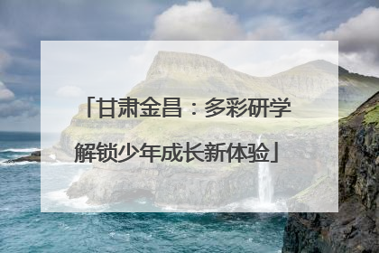 甘肃金昌：多彩研学解锁少年成长新体验