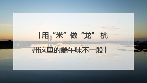 用“米”做“龙” 杭州这里的端午味不一般