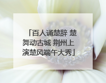 百人诵楚辞 楚舞动古城 荆州上演楚风端午大秀