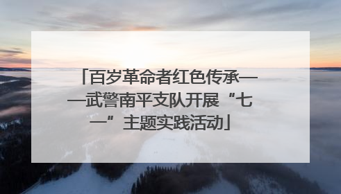 百岁革命者红色传承——武警南平支队开展“七一”主题实践活动