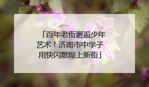 百年老街邂逅少年艺术！济南市中学子用快闪燃爆上新街