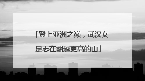 登上亚洲之巅，武汉女足志在翻越更高的山