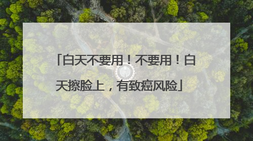 白天不要用！不要用！白天擦脸上，有致癌风险