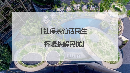 社保茶馆话民生 一杯暖茶解民忧