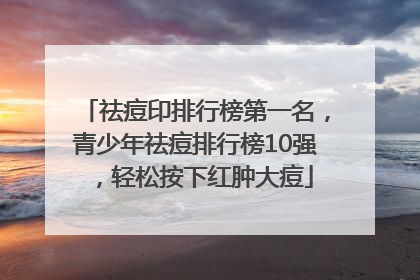 祛痘印排行榜第一名，青少年祛痘排行榜10强，轻松按下红肿大痘