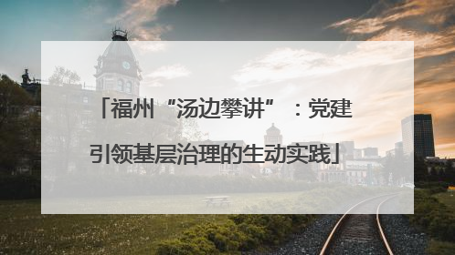 福州“汤边攀讲”：党建引领基层治理的生动实践