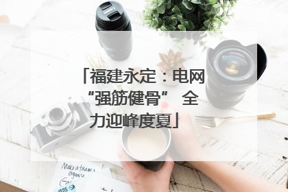 福建永定：电网“强筋健骨” 全力迎峰度夏