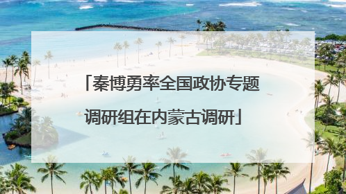 秦博勇率全国政协专题调研组在内蒙古调研