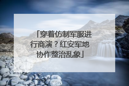 穿着仿制军服进行商演？红安军地协作整治乱象