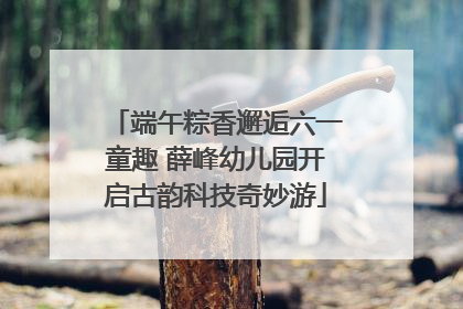 端午粽香邂逅六一童趣 薛峰幼儿园开启古韵科技奇妙游