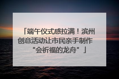 端午仪式感拉满！滨州创意活动让市民亲手制作“会祈福的龙舟”