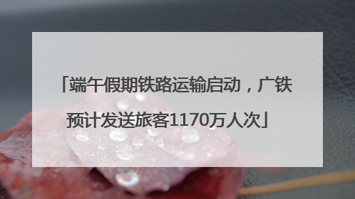端午假期铁路运输启动，广铁预计发送旅客1170万人次