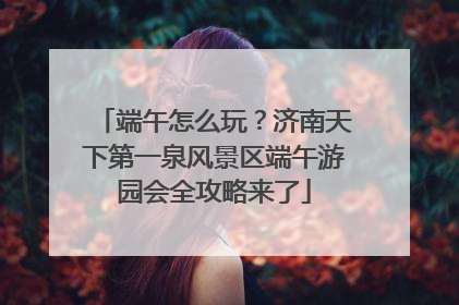 端午怎么玩？济南天下第一泉风景区端午游园会全攻略来了