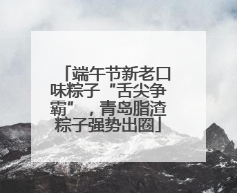 端午节新老口味粽子“舌尖争霸”，青岛脂渣粽子强势出圈