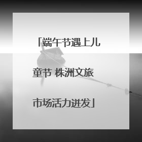 端午节遇上儿童节 株洲文旅市场活力迸发