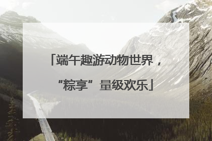 端午趣游动物世界，“粽享”量级欢乐