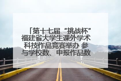 第十七届“挑战杯”福建省大学生课外学术科技作品竞赛举办 参与学校数、申报作品数创历史新高