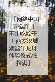 网络中国节·端午丨不止吃粽子！西安汉城湖端午龙舟体验仪式感拉满