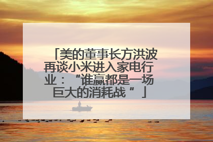 美的董事长方洪波再谈小米进入家电行业：“谁赢都是一场巨大的消耗战 ”