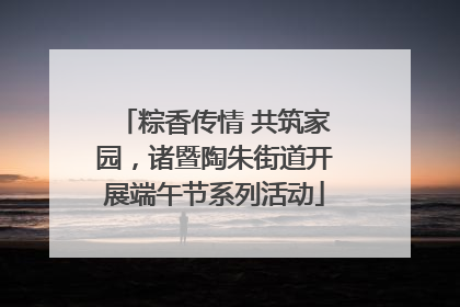 粽香传情 共筑家园，诸暨陶朱街道开展端午节系列活动