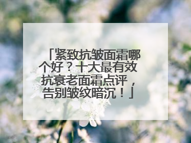 紧致抗皱面霜哪个好？十大最有效抗衰老面霜点评，告别皱纹暗沉！