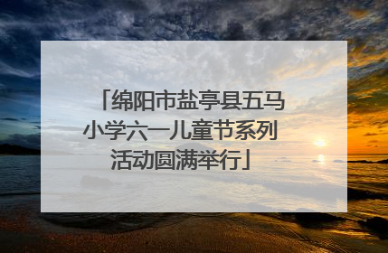 绵阳市盐亭县五马小学六一儿童节系列活动圆满举行