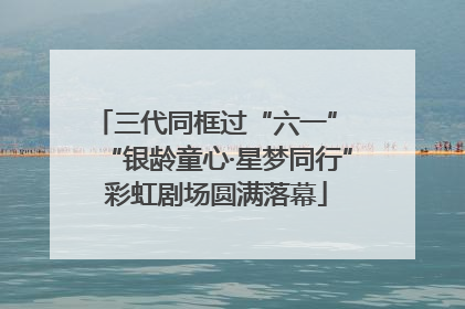 三代同框过“六一” “银龄童心·星梦同行”彩虹剧场圆满落幕