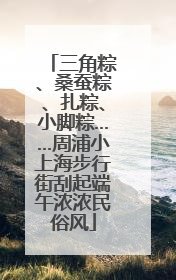 三角粽、桑蚕粽、扎粽、小脚粽……周浦小上海步行街刮起端午浓浓民俗风