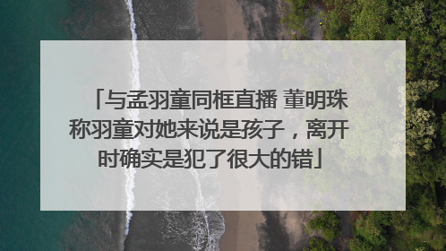 与孟羽童同框直播 董明珠称羽童对她来说是孩子，离开时确实是犯了很大的错