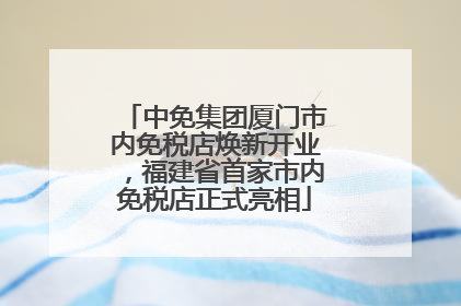中免集团厦门市内免税店焕新开业，福建省首家市内免税店正式亮相