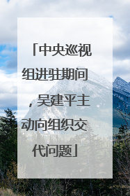 中央巡视组进驻期间，吴建平主动向组织交代问题