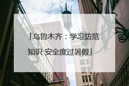 乌鲁木齐：学习防范知识 安全度过暑假
